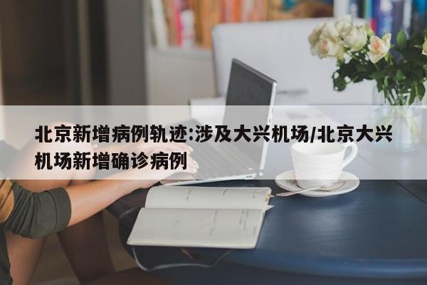 北京新增病例轨迹:涉及大兴机场/北京大兴机场新增确诊病例