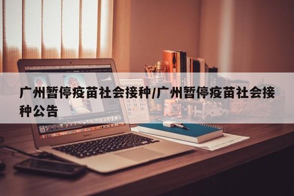 广州暂停疫苗社会接种/广州暂停疫苗社会接种公告