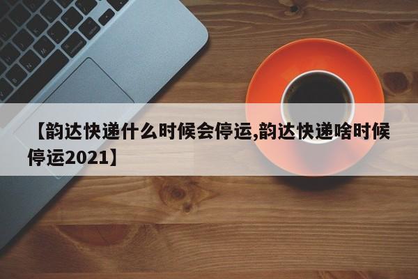 【韵达快递什么时候会停运,韵达快递啥时候停运2021】