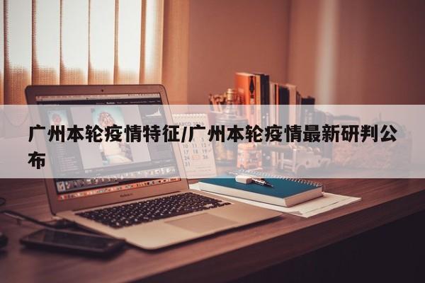 广州本轮疫情特征/广州本轮疫情最新研判公布
