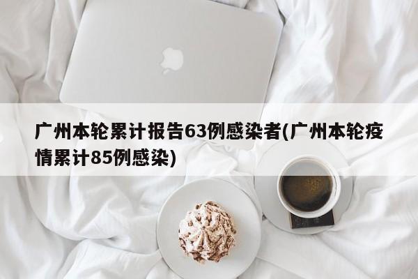 广州本轮累计报告63例感染者(广州本轮疫情累计85例感染)
