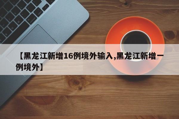 【黑龙江新增16例境外输入,黑龙江新增一例境外】