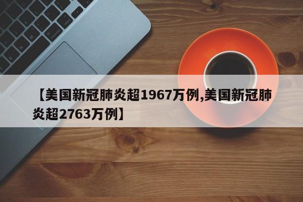 【美国新冠肺炎超1967万例,美国新冠肺炎超2763万例】