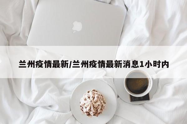 兰州疫情最新/兰州疫情最新消息1小时内