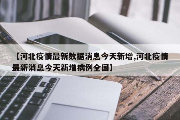 【河北疫情最新数据消息今天新增,河北疫情最新消息今天新增病例全国】