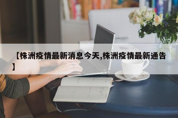 【株洲疫情最新消息今天,株洲疫情最新通告】