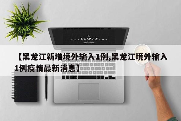 【黑龙江新增境外输入1例,黑龙江境外输入1例疫情最新消息】