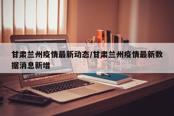 甘肃兰州疫情最新动态/甘肃兰州疫情最新数据消息新增