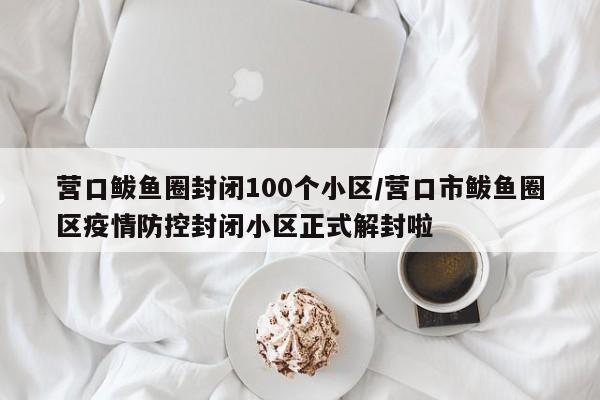 营口鲅鱼圈封闭100个小区/营口市鲅鱼圈区疫情防控封闭小区正式解封啦