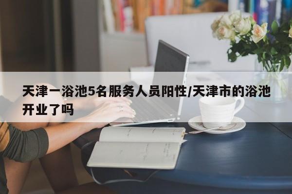 天津一浴池5名服务人员阳性/天津市的浴池开业了吗