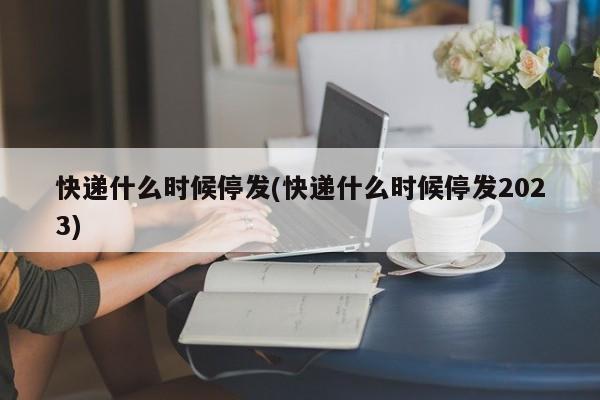 快递什么时候停发(快递什么时候停发2023)