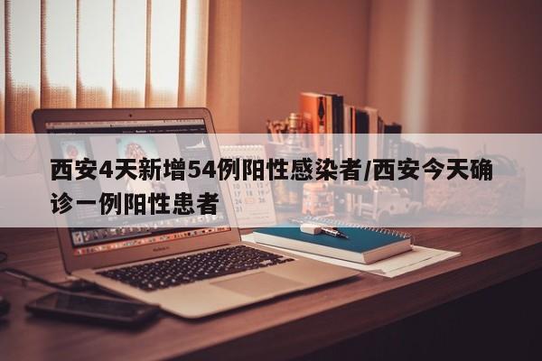 西安4天新增54例阳性感染者/西安今天确诊一例阳性患者