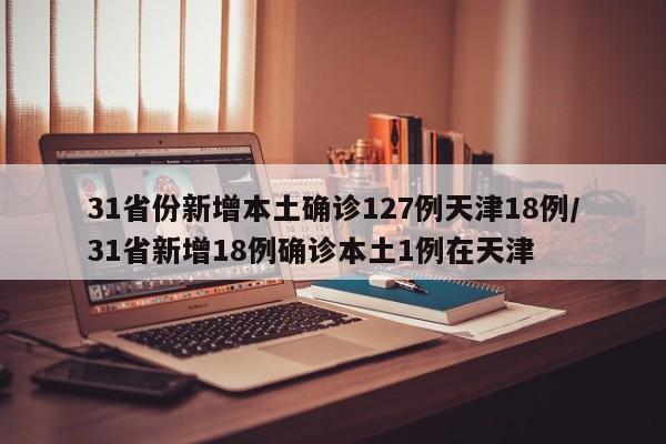 31省份新增本土确诊127例天津18例/31省新增18例确诊本土1例在天津