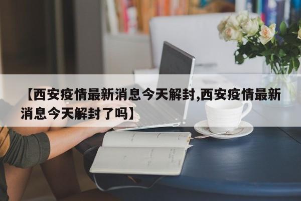 【西安疫情最新消息今天解封,西安疫情最新消息今天解封了吗】