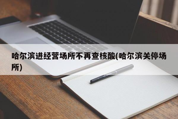 哈尔滨进经营场所不再查核酸(哈尔滨关停场所)