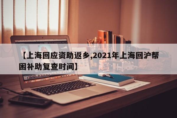 【上海回应资助返乡,2021年上海回沪帮困补助复查时间】