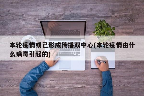 本轮疫情或已形成传播双中心(本轮疫情由什么病毒引起的)