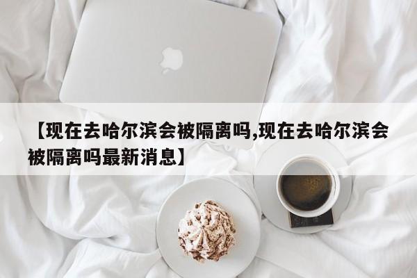 【现在去哈尔滨会被隔离吗,现在去哈尔滨会被隔离吗最新消息】