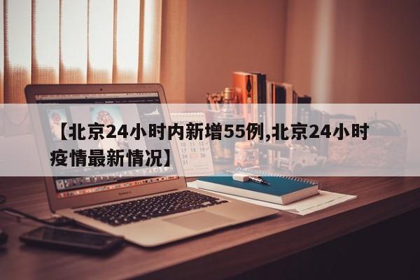 【北京24小时内新增55例,北京24小时疫情最新情况】