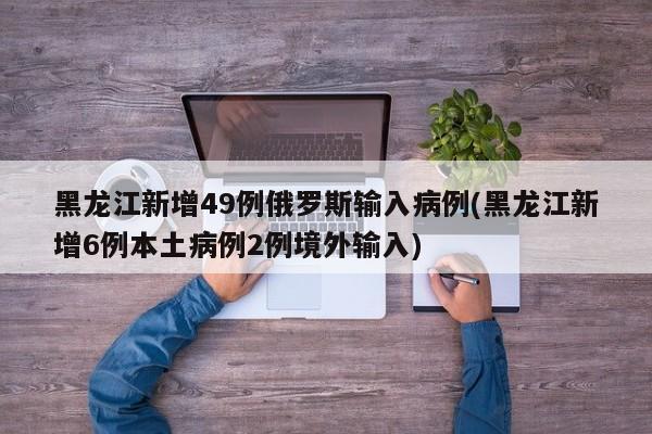 黑龙江新增49例俄罗斯输入病例(黑龙江新增6例本土病例2例境外输入)