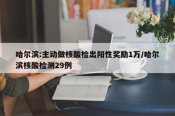 哈尔滨:主动做核酸检出阳性奖励1万/哈尔滨核酸检测29例
