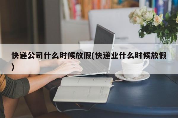 快递公司什么时候放假(快递业什么时候放假)