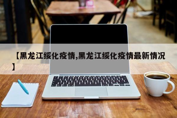 【黑龙江绥化疫情,黑龙江绥化疫情最新情况】
