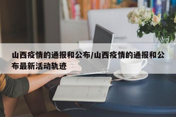 山西疫情的通报和公布/山西疫情的通报和公布最新活动轨迹