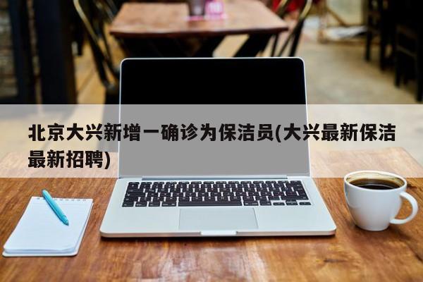 北京大兴新增一确诊为保洁员(大兴最新保洁最新招聘)