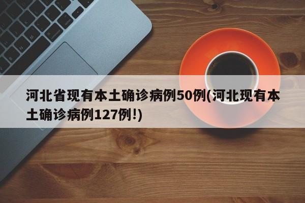 河北省现有本土确诊病例50例(河北现有本土确诊病例127例!)