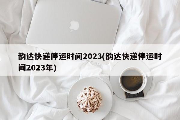 韵达快递停运时间2023(韵达快递停运时间2023年)