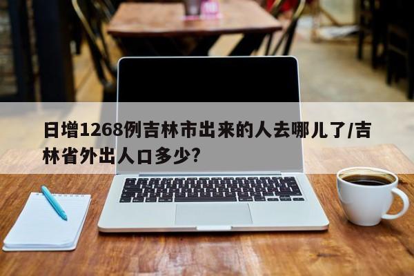 日增1268例吉林市出来的人去哪儿了/吉林省外出人口多少?