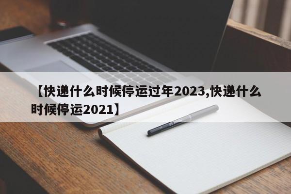 【快递什么时候停运过年2023,快递什么时候停运2021】