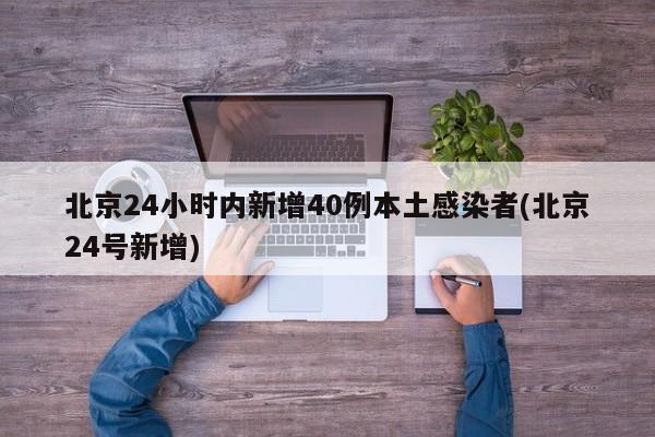 北京24小时内新增40例本土感染者(北京24号新增)