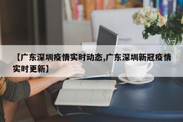 【广东深圳疫情实时动态,广东深圳新冠疫情实时更新】
