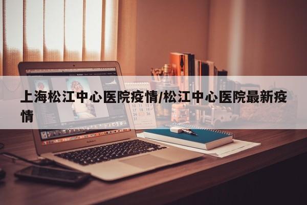 上海松江中心医院疫情/松江中心医院最新疫情