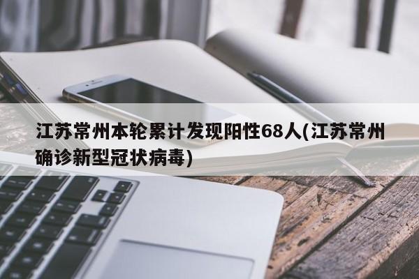 江苏常州本轮累计发现阳性68人(江苏常州确诊新型冠状病毒)