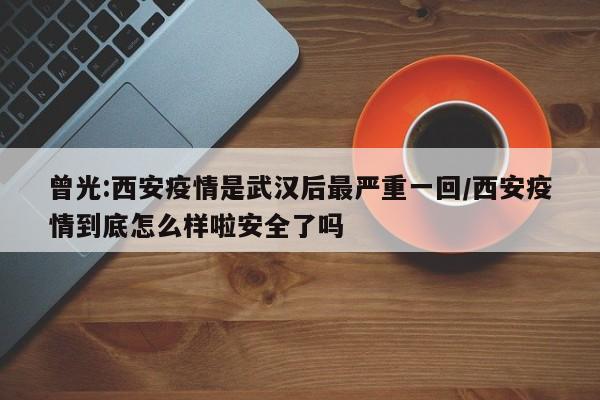 曾光:西安疫情是武汉后最严重一回/西安疫情到底怎么样啦安全了吗