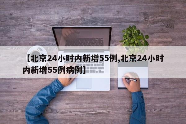 【北京24小时内新增55例,北京24小时内新增55例病例】