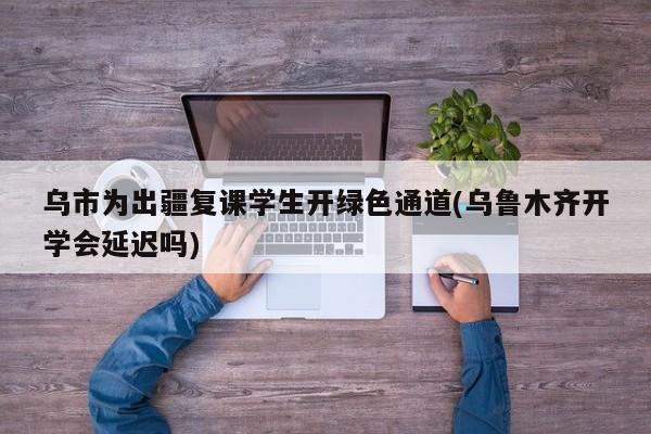 乌市为出疆复课学生开绿色通道(乌鲁木齐开学会延迟吗)