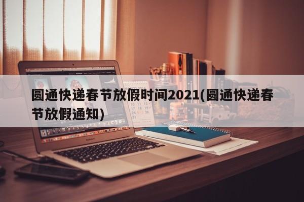 圆通快递春节放假时间2021(圆通快递春节放假通知)
