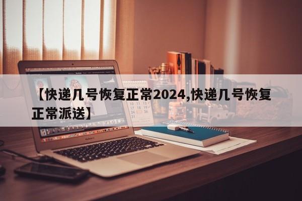 【快递几号恢复正常2024,快递几号恢复正常派送】