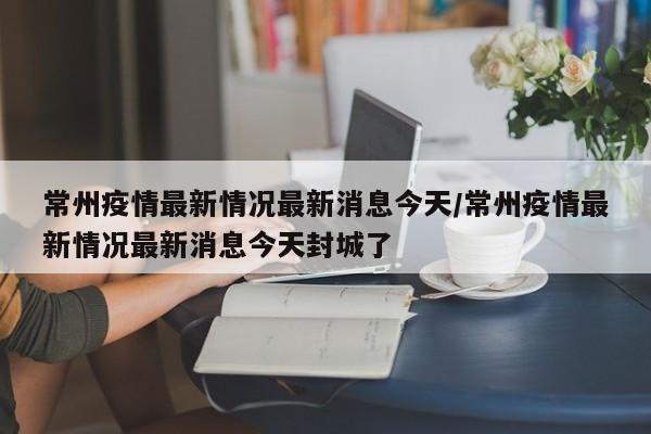 常州疫情最新情况最新消息今天/常州疫情最新情况最新消息今天封城了